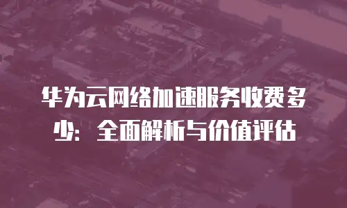 华为云网络加速服务收费多少：全面解析与价值评估