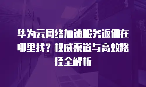 华为云网络加速服务返佣在哪里找？权威渠道与高效路径全解析