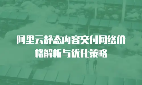 阿里云静态内容交付网络价格解析与优化策略