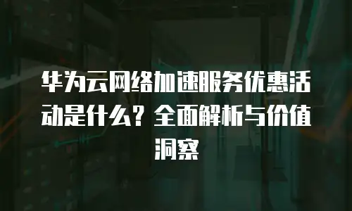 华为云网络加速服务优惠活动是什么？全面解析与价值洞察