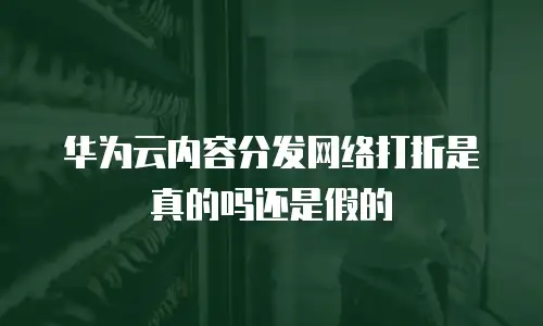 华为云内容分发网络打折是真的吗还是假的