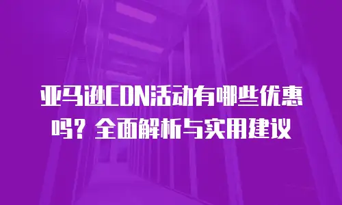 亚马逊CDN活动有哪些优惠吗？全面解析与实用建议