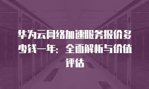 华为云网络加速服务报价多少钱一年：全面解析与价值评估