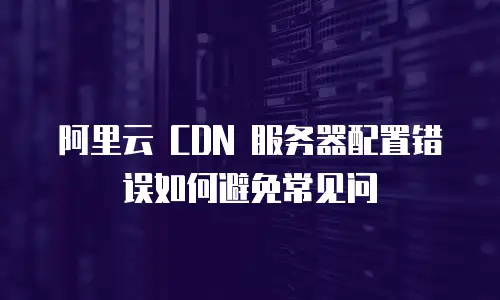 阿里云 CDN 服务器配置错误如何避免常见问