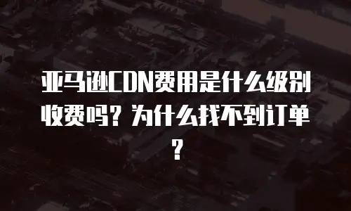 亚马逊CDN费用是什么级别收费吗？为什么找不到订单？