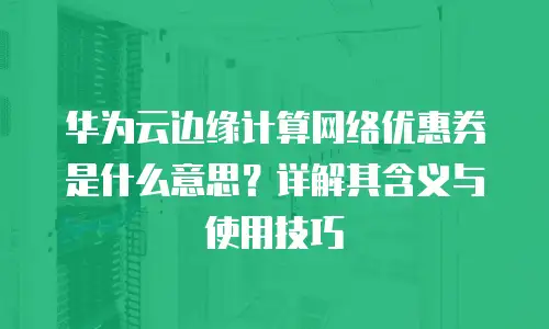 华为云边缘计算网络优惠券是什么意思？详解其含义与使用技巧