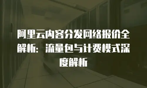 阿里云内容分发网络报价全解析：流量包与计费模式深度解析
