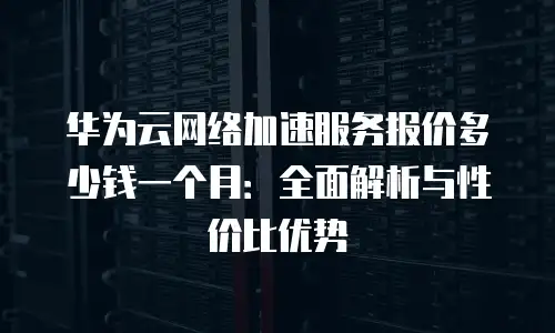 华为云网络加速服务报价多少钱一个月：全面解析与性价比优势