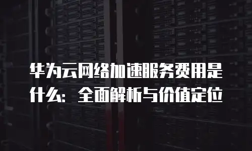 华为云网络加速服务费用是什么：全面解析与价值定位