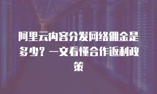 阿里云内容分发网络佣金是多少？一文看懂合作返利政策