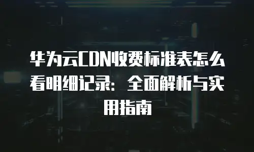 华为云CDN收费标准表怎么看明细记录：全面解析与实用指南