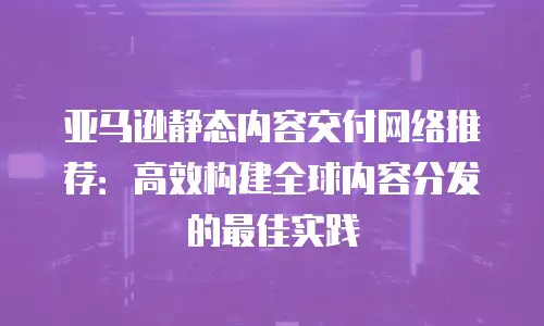 亚马逊静态内容交付网络推荐：高效构建全球内容分发的最佳实践
