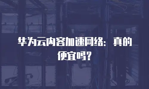 华为云内容加速网络：真的便宜吗？