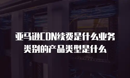 亚马逊CDN续费是什么业务类别的产品类型是什么