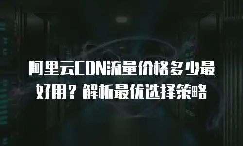阿里云CDN流量价格多少最好用？解析最优选择策略