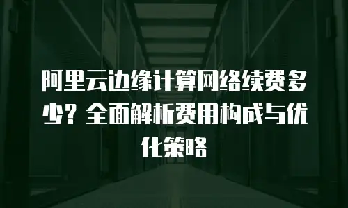 阿里云边缘计算网络续费多少？全面解析费用构成与优化策略
