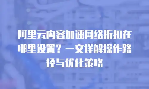 阿里云内容加速网络折扣在哪里设置？一文详解操作路径与优化策略