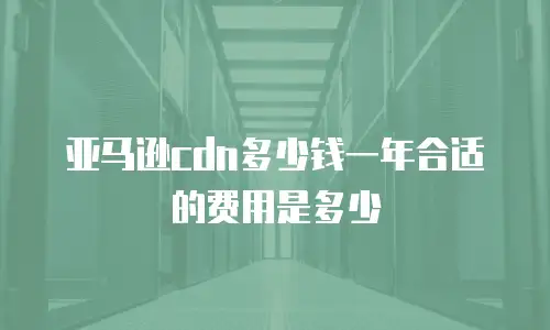 亚马逊cdn多少钱一年合适的费用是多少