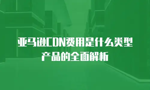 亚马逊CDN费用是什么类型产品的全面解析