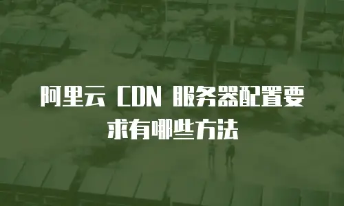 阿里云 CDN 服务器配置要求有哪些方法