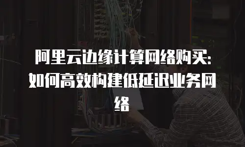 阿里云边缘计算网络购买：如何高效构建低延迟业务网络