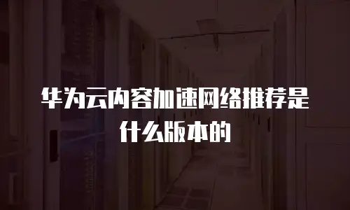 华为云内容加速网络推荐是什么版本的