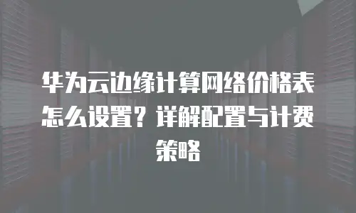 华为云边缘计算网络价格表怎么设置？详解配置与计费策略
