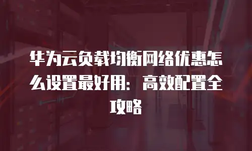 华为云负载均衡网络优惠怎么设置最好用：高效配置全攻略