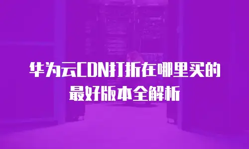 华为云CDN打折在哪里买的最好版本全解析