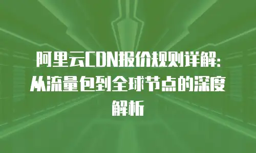 阿里云CDN报价规则详解：从流量包到全球节点的深度解析