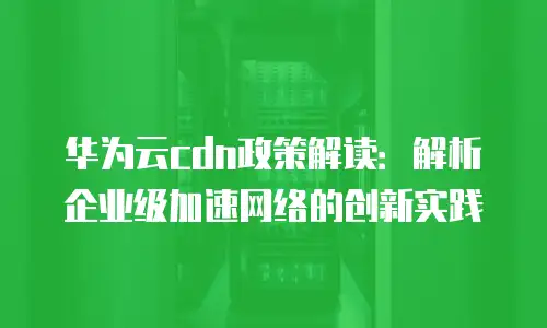 华为云cdn政策解读：解析企业级加速网络的创新实践