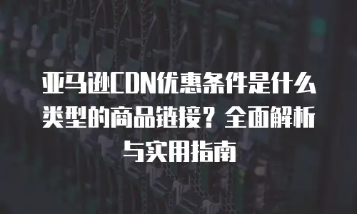 亚马逊CDN优惠条件是什么类型的商品链接？全面解析与实用指南