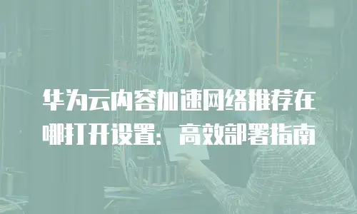 华为云内容加速网络推荐在哪打开设置：高效部署指南