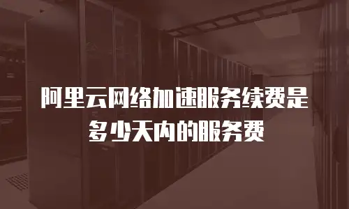 阿里云网络加速服务续费是多少天内的服务费
