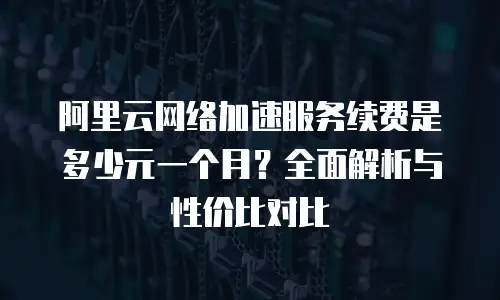阿里云网络加速服务续费是多少元一个月？全面解析与性价比对比