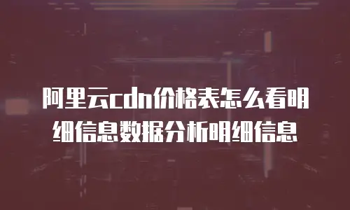阿里云cdn价格表怎么看明细信息数据分析明细信息
