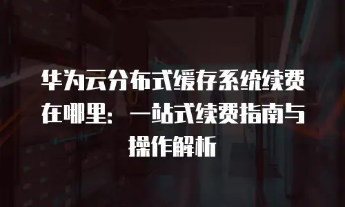 华为云分布式缓存系统续费在哪里：一站式续费指南与操作解析