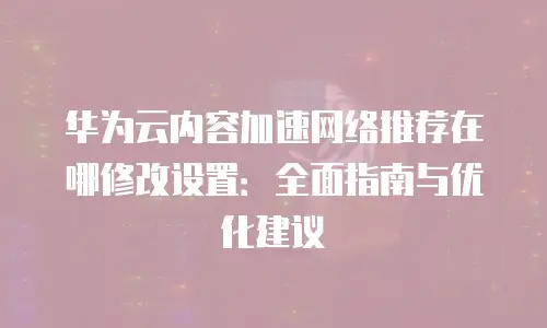 华为云内容加速网络推荐在哪修改设置：全面指南与优化建议