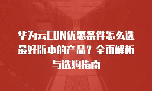 华为云CDN优惠条件怎么选最好版本的产品？全面解析与选购指南
