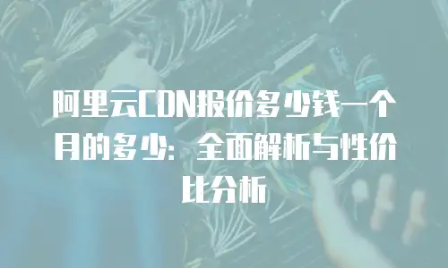 阿里云CDN报价多少钱一个月的多少：全面解析与性价比分析