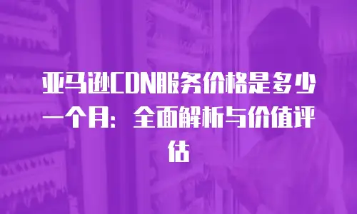 亚马逊CDN服务价格是多少一个月：全面解析与价值评估