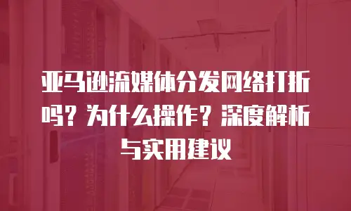 亚马逊流媒体分发网络打折吗？为什么操作？深度解析与实用建议