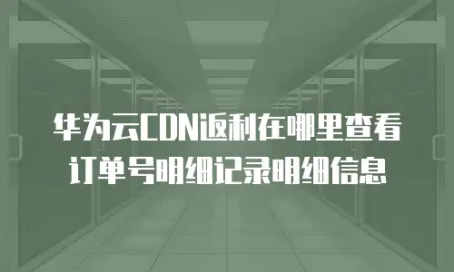 华为云CDN返利在哪里查看订单号明细记录明细信息