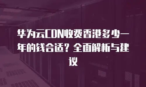 华为云CDN收费香港多少一年的钱合适？全面解析与建议