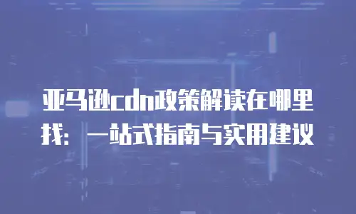 亚马逊cdn政策解读在哪里找：一站式指南与实用建议