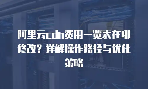 阿里云cdn费用一览表在哪修改？详解操作路径与优化策略