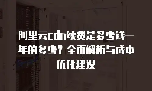 阿里云cdn续费是多少钱一年的多少？全面解析与成本优化建议