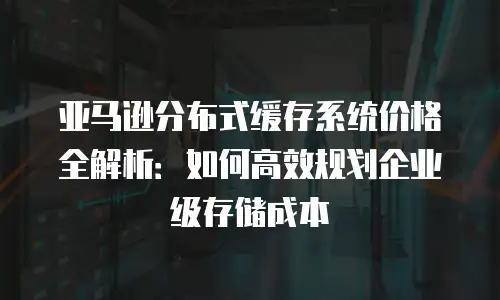 亚马逊分布式缓存系统价格全解析：如何高效规划企业级存储成本