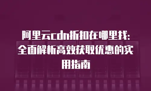 阿里云cdn折扣在哪里找：全面解析高效获取优惠的实用指南