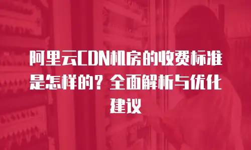 阿里云CDN机房的收费标准是怎样的？全面解析与优化建议